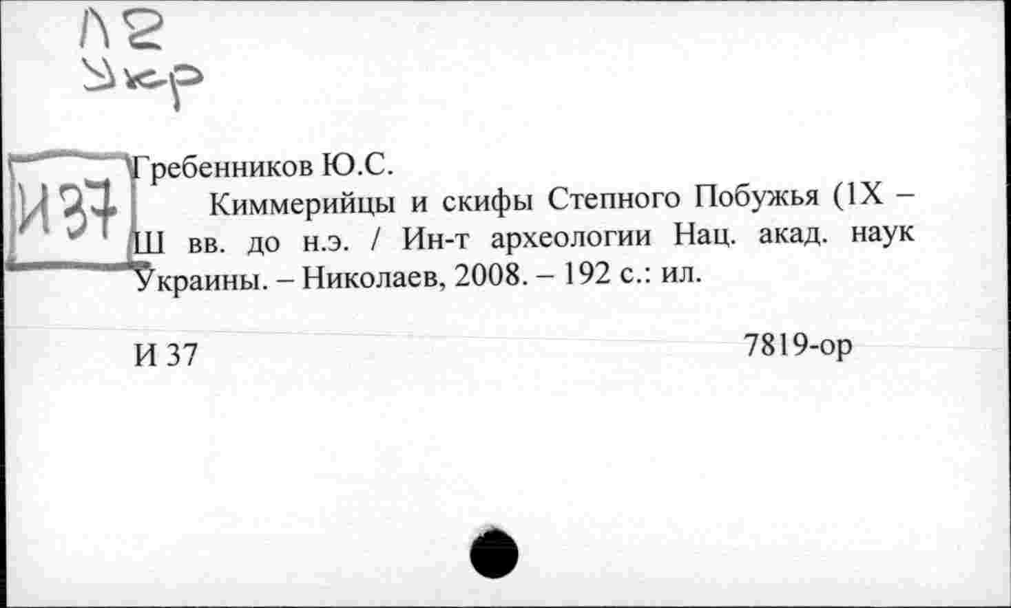 ﻿ребенников Ю.С.
Киммерийцы и скифы Степного Побужья (IX — U вв. до н.э. / Ин-т археологии Нац. акад, наук 'краины. - Николаев, 2008. - 192 с.: ил.
И 37
7819-ор